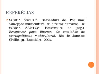 REFERÊCIAS
 SOUSA SANTOS, Boaventura de. Por uma
concepção multicultural de direitos humanos. In:
SOUSA SANTOS, Boaventura de (org.).
Reconhecer para libertar. Os caminhos do
cosmopolitismo multicultural. Rio de Janeiro:
Civilização Brasileira, 2003.
 