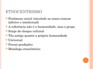 ETNOCENTRISMO
 Fenômeno social vinculado ao senso comum
(afetivo e intelectual)
 A referência não é a humanidade, mas o grupo
 Surge do choque cultural
 Tão antigo quanto a própria humanidade
 Universal
 Possui gradações
 Monólogo etnocêntrico
 