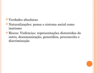  Verdades absolutas
 Naturalizações: pensa o sistema social como
inatismo
 Riscos: Violências: representações distorcidas do
outro, desumanização, genocídios, preconceito e
discriminação
 
