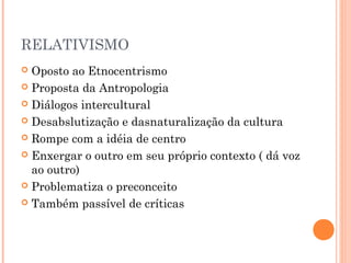 RELATIVISMO
 Oposto ao Etnocentrismo
 Proposta da Antropologia
 Diálogos intercultural
 Desabslutização e dasnaturalização da cultura
 Rompe com a idéia de centro
 Enxergar o outro em seu próprio contexto ( dá voz
ao outro)
 Problematiza o preconceito
 Também passível de críticas
 
