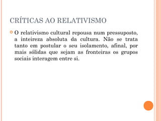 CRÍTICAS AO RELATIVISMO
 O relativismo cultural repousa num pressuposto,
a inteireza absoluta da cultura. Não se trata
tanto em postular o seu isolamento, afinal, por
mais sólidas que sejam as fronteiras os grupos
sociais interagem entre si.
 