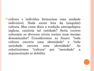  cultura e indivíduo formariam uma unidade
indivisível. Nada existe fora da (singular)
cultura. Mas como dizia a tradição antropológica
inglesa, existiria tal entidade? Seria correto
subsumir os diversos níveis sociais num mesmo
denominador? Consideremos as frases: "toda
cultura encerra uma identidade" e "toda
sociedade encerra uma identidade". Ao
substituirmos "cultura" por "sociedade" a
argumentação se debilita.
 