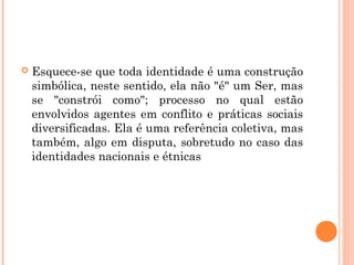  Esquece-se que toda identidade é uma construção
simbólica, neste sentido, ela não "é" um Ser, mas
se "constrói como"; processo no qual estão
envolvidos agentes em conflito e práticas sociais
diversificadas. Ela é uma referência coletiva, mas
também, algo em disputa, sobretudo no caso das
identidades nacionais e étnicas
 