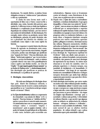 Universidade Católica de Pernambuco - 20
Ciências, Humanidades e Letras
dominavam. No mundo ibérico, os judeus foram
obrigados a tornar-se “cristãos novos” para salvarem
a vida ou o patrimônio.
E ainda há uma forma mais sutil e
oportunista de lidar com o Outro: conservar-lhe a
alteridade, mas, então, fazendo dela pretexto para
oprimi-lo. A diferença torna-se título que legitima a
dominação e a exploração, já que demonstra uma
degradação da condição humana; por isso merece
um estatuto de inferioridade e de discriminação. Por
exemplo, maior esforço na produção, menor fatia
na distribuição, privação do poder decisório; não
ter a plenitude dos direitos do cidadão; ser
considerado como objeto e não como sujeito da
história.
Esse esquema é a matriz básica das diversas
formas de opressão ou dominação entre sexos,
raças, nações. O preconceito etnocentrista, chegado
a tal ponto, produz suas ideologias que justificam
essa “negação do Outro”. Para sua elaboração, não
faltam “intelectuais orgânicos” que tecem teorias e
tratados a serviço da dominação : onde se mistura
a pseudo-ciência com uma certa grandiloqüência
como o apelo a um destino excelso , no verso de
Virgílio “Tu regere imperio populos Romane memento” ou
as tiradas de Kipling sobre “o fardo do homem branco”.
São ideologias que justificam as práticas de
discriminação e as políticas de opressão.
2. Ideologias etnocentristas
Há toda uma linhagem de ideologias desse
tipo, pois diante das mudanças culturais, o
etnocentrismo tem de recorrer a outras motivações
para justificar-se na “consciência social que sempre
mente a si mesma” (Marx).
a) Na Época dos descobrimentos, exaltava-se a supremacia
da cristandade e sua missão de dilatar “a fé e o
império”. Para isso faziam-se “súbditos del Rey”
nações e povos livres à custa de muito massacre.
Os missionários iam com os conquistadores, para
extirpar cultos e costumes “ímpios e
monstruosos”, pois os pagãos estariam sob o
poder de Satanás, do qual tinham de ser libertados
a todo custo, inclusive pela escravidão aos
colonizadores. Algumas vozes se levantaram
contra tal situação, como Bartolomeu de las
Casas, mas os poderosos não as escutaram.
b) Depois veio a Época das Luzes, o racionalismo
triunfante, o cientismo deslumbrado. O que agora
desqualifica o Outro não é seu caráter de “incréu”
e “gentio”, mas seu atraso em relação à civilização
ocidental que se autoproclamou a suprema
realização do espírito humano. Então a motivação
colonialista era espargir as Luzes da Cultura e do
progresso sobre os continentes bárbaros, e, em
nome disso, a burguesia triunfante européia
praticava nos outros continentes opressão
política, pilhagem econômica, destruição maciça
das culturas. Massacres memoráveis, rebeliões
sufocadas em banhos de sangue não conseguiam
despertar a indignação das “reservas morais” das
sociedades que se beneficiavam com a exploração.
c) Essa ideologia da “Supremacia espiritual do
Ocidente” tinha um aliado mais prosaico: o
racismo, que, embora formulado com pretensões
científicas, não passava de uma tosca ideologia
da supremacia da raça branca. As outras raças
situavam-se no meio do caminho, entre os
primatas superiores e o homem europeu, essa
sumidade de inteligência e de humanidade. O
“eurocentrismo” está longe de ser superado:
domina até a mentalidade de filósofos e teólogos
europeus destacados que ainda hoje alinham
argumentos para mostrar o que para eles é óbvio:
a superioridade européia.
d) Outra ideologia etnocentrista, que esteve muito
em moda como falsa evidência pseudo-científica,
foi o evolucionismo cultural. Constrói uma escala
em que o europeu ou o wasp americano ocupam
o lugar mais alto, como culminação do processo
que percorrem os povos inferiores - em etapas
ou estágios cujo dinamismo converge para a
sociedade e cultura mais perfeita. A diversidade
de culturas é ilusória ; o que sucede é que algumas
estão na infância ou adolescência da evolução
humana - selvagens, bárbaros e civilizados -,
sucedem-se como as idades do indivíduo . Nada
mais natural de que os adultos tutelem
populações de cultura infantil e que a plena
autonomia espere pela maturidade cultural.
 