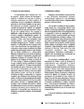 Ano 3 • Número Especial • dezembro, 99 - 21
Revista SymposiuM
3. Avatares do etnocentrismo.
O etnocentrismo não é somente esse “ovo
de serpente” donde eclodem tais ideologias e
políticas; é também um tema que se presta a
variações numerosas em vários registros. É
camaleônico, recorre a camuflagens e mimetismos:
apresenta-se sob formas benignas em que parece
irreconhecível, ao assumir a aparência de seu
contrário. Há maneiras de “valorizar”, de “promover”
que são mais eficazes para descaracterizar o Outro
do que um combate franco. Por exemplo, a
folclorização, a beleza do morto, de que fala Michel de
Certeau, o exotismo, o romantismo são variantes da
mesma atitude; saborear ou “curtir” a diferença que
constitui o Outro, como uma curiosidade, como
“atração turística”, como espetáculo ou “show”
surrealista, instigante por ser “insólito”, e mesmo,
fantástico. A cultura diferente não é tomada a sério,
e sim como uma diversão dos espectadores que a
consomem: e quase sempre as imitações da cultura
popular criam personagens cômicos, o que vale dizer
que, no fundo, considera-se a cultura alheia
hilariante ou ridícula. Isso ocorre desde os fabulosos
relatos de viajantes e missionários, passando pelo
indianismo romântico de Gonçalves Dias, até as
butiques de arte indígena da Funai, as novelas da
TV como Aritana e culmina na indústria turística
em que o dinheiro suscita contrafações da cultura
popular “para inglês ver”. É sempre a mesma atitude
etnocentrista que parece interessar-se pelo Outro,
mas de fato o desrespeita, ao tomá-lo como
espetáculo e objeto de consumo, e não como sujeito
cujas práticas sociais são ricas de sentido e
encontram seu lugar e compreensão no “conjunto
complexo” que constituem como elemento de uma
cultura. O interesse da antropologia pela diversidade
de povos e culturas nada tem a ver com essa avidez
pelo exótico; sua base é o relativismo cultural que
considera, como sociedades alternativas e culturas
tão válidas quanto as nossas, esses povos cuja própria
existência questiona nossa maneira de ser,
quebrando o monopólio, que comumente nos
atribuímos, da autêntica realização da humanidade
no planeta.
4. Relativismo cultural
Enquanto o etnocentrismo é um preconceito,
e suas derivações doutrinárias (racismo,
evolucionismo cultural etc.) são ideologias
(consciência falsa e falsa ciência), o relativismo cultural
pertence à esfera da ciência.
Por um lado é resultado de muita pesquisa :
surgiu depois que a antropologia adotou como
método a observação participante ; quando quis ir
além da etnografia descritiva e da etnologia histórica
e comparativa e tratou de compreender, isto é, de
produzir conceitos, construir modelos que dessem
conta da diversidade das sociedades e culturas. Não
foi pura coincidência que outras ciências do homem
que então se estabeleciam (lingüística, psicanálise,
análise marxista das formações sociais) tivessem
atitude análoga na abordagem dessas “totalidades
complexas”, cujas articulações, sintaxe, significação
tratavam de detectar. Cada época tem suas
“revoluções científicas” suas “rupturas
epistemológicas” deslocando a problemática e
exigindo nova metodologia que corresponda aos
objetos novos que a teoria define.
Por outro lado, o relativismo cultural é teoria:
instrumento de análise e meio de produção de
conhecimentos, que, aplicando-se a outros
conhecimentos (etnográficos, históricos,
etnológicos), produz conhecimentos novos, fazendo
avançar a ciência como tarefa humana jamais
concluída, de tornar inteligível a totalidade do real.
Podem também chamar, se preferem, o relativismo
cultural de hipótese de trabalho fecunda, um
pressuposto ou postulado de base. Depois de
Popper, isso não tem quase importância. Nem por
isso deixa de ser um ponto de partida teórico, donde
se formula a problemática e o objeto é pensável.
Essa “teoria geral da relatividade das culturas”
modificou nosso olhar sobre as sociedades, como a
relatividade de Einstein fez-nos ver de modo novo
a natureza física.
A noção de relativismo cultural abrange três
significados.
 