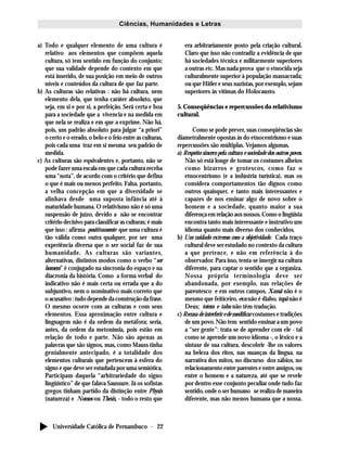 Universidade Católica de Pernambuco - 22
Ciências, Humanidades e Letras
a) Todo e qualquer elemento de uma cultura é
relativo aos elementos que compõem aquela
cultura, só tem sentido em função do conjunto;
que sua validade depende do contexto em que
está inserido, de sua posição em meio de outros
níveis e conteúdos da cultura de que faz parte.
b) As culturas são relativas : não há cultura, nem
elemento dela, que tenha caráter absoluto, que
seja, em si e por si, a perfeição. Será certa e boa
para a sociedade que a vivencia e na medida em
que nela se realiza e em que a exprime. Não há,
pois, um padrão absoluto para julgar “a priori”
o certo e o errado, o belo e o feio entre as culturas,
pois cada uma traz em si mesma seu padrão de
medida.
c) As culturas são equivalentes e, portanto, não se
pode fazer uma escala em que cada cultura receba
uma “nota”, de acordo com o critério que defina
o que é mais ou menos perfeito. Falsa, portanto,
a velha concepção em que a diversidade se
alinhava desde uma suposta infância até à
maturidade humana. O relativismo não é só uma
suspensão de juízo, devido a não se encontrar
critério decisivo para classificar as culturas; é mais
que isso : afirma positivamente que uma cultura é
tão válida como outra qualquer, por ser uma
experiência diversa que o ser social faz de sua
humanidade. As culturas são variantes,
alternativas, distintos modos como o verbo “ser
homem” é conjugado na sincronia do espaço e na
diacronia da história. Como a forma verbal do
indicativo não é mais certa ou errada que a do
subjuntivo, nem o nominativo mais correto que
o acusativo : tudo depende da construção da frase.
O mesmo ocorre com as culturas e com seus
elementos. Essa aproximação entre cultura e
linguagem não é da ordem da metáfora; seria,
antes, da ordem da metonímia, pois estão em
relação de todo e parte. Não são apenas as
palavras que são signos, mas, como Mauss tinha
genialmente antecipado, é a totalidade dos
elementos culturais que pertencem à esfera do
signo e que deve ser estudada por uma semiótica.
Participam daquela “arbitrariedade do signo
lingüístico” de que falava Saussure. Já os sofistas
gregos tinham partido da distinção entre Physis
(natureza) e Nomos ou Thesis, - todo o resto que
era arbitrariamente posto pela criação cultural.
Claro que isso não contradiz a evidência de que
há sociedades técnica e militarmente superiores
a outras etc. Mas nada prova que o etnocida seja
culturalmente superior à população massacrada;
ou que Hitler e seus nazistas, por exemplo, sejam
superiores às vítimas do Holocausto.
5. Conseqüências e repercussões do relativismo
cultural.
Como se pode prever, suas conseqüências são
diametralmente opostas às do etnocentrismo e suas
repercussões são múltiplas. Vejamos algumas.
a) Respeito sincero pela cultura e sociedade dos outros povos.
Não só está longe de tomar os costumes alheios
como bizarros e grotescos, como faz o
etnocentrismo (e a indústria turística), mas os
considera comportamentos tão dignos como
outros quaisquer, e tanto mais interessantes e
capazes de nos ensinar algo de novo sobre o
homem e a sociedade, quanto maior a sua
diferença em relação aos nossos. Como o lingüista
encontra tanto mais interessante e instrutivo um
idioma quanto mais diverso dos conhecidos.
b) Um cuidado extremo com a objetividade. Cada traço
cultural deve ser estudado no contexto da cultura
a que pertence, e não em referência à do
observador. Para isso, tenta-se imergir na cultura
diferente, para captar o sentido que a organiza.
Nossa própria terminologia deve ser
abandonada, por exemplo, nas relações de
parentesco e em outros campos. Xamã não é o
mesmo que feiticeiro, exu não é diabo, tupã não é
Deus; totem e tabu não têm tradução.
c) Recusa de interferir e de modificar costumes e tradições
de um povo. Não tem sentido ensinar a um povo
a “ser gente”: trata-se de aprender com ele - tal
como se aprende um novo idioma -, o léxico e a
sintaxe de sua cultura, descobrir -lhe os valores
na beleza dos ritos, nas nuanças da língua, na
narrativa dos mitos, no discurso dos sábios, no
relacionamento entre parentes e entre amigos, ou
entre o homem e a natureza, até que se revele
por dentro esse conjunto peculiar onde tudo faz
sentido, onde o ser humano se realiza de maneira
diferente, mas não menos humana que a nossa.
 