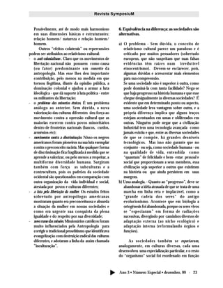 Ano 3 • Número Especial • dezembro, 99 - 23
Revista SymposiuM
Possivelmente, até de modo mais harmonioso
em suas dimensões básicas e estruturantes:
relação homem/ natureza e relação homem/
homem.
Outros “efeitos colaterais” ou repercussões
podem ser atribuídos ao relativismo cultural:
- o anti-colonialismo . Claro que os movimentos de
libertação nacional não possuem como causa
(ou fator) predominante um conceito da
antropologia. Mas esse lhes deu importante
contribuição, pelo menos na medida em que
tornou ilegítima, diante da opinião pública, a
dominação colonial e ajudou a armar a luta
ideológica - que dá suporte à luta política - entre
os militantes da libertação;
- o problema das minorias étnicas. É um problema
análogo ao anterior. Sem dúvida, a nova
valorização das culturas diferentes deu força ao
movimento contra a opressão cultural que as
maiorias exercem contra povos minoritários
dentro de fronteiras nacionais (bascos, curdos,
armênios etc);
- movimentos contra a discriminação. Nisso os negros
americanos foram pioneiros na sua luta exemplar
contra o preconceito racista. Mas qualquer forma
de discriminação fica fragilizada à medida que se
aprende a valorizar, ou pelo menos a respeitar, a
multiforme diversidade humana. Surgiram
também com força as subculturas e a
contracultura, pois os padrões da sociedade
ocidental são questionados em comparação com
outra organização da vida individual e social,
atestada por povos e culturas diferentes;
- a luta pela libertação da mulher. Os estudos feitos
sobretudo por antropólogas americanas
mostraram quanto era preconceituosa e absurda
a situação da mulher em nossas sociedades e
como era urgente sua conquista da plena
igualdade e do respeito por sua diversidade;
- novo rumo das missões. Missionários católicos foram
muito influenciados pela Antropologia para
corrigir o tradicional proselitismo que identificava
evangelização com destruição radical das culturas
diferentes, e adotaram a linha da assim chamada
”inculturação”.
6. Equivalência na diferença: as sociedades são
alternativas.
a) O problema - Sem dúvida, o conceito de
relativismo cultural parece um paradoxo e é
criticado por muitos pensadores (sobretudo
europeus, que não suspeitam que suas falsas
evidências têm raízes num irredutível
etnocentrismo). Devem-se esclarecer, pois,
algumas dúvidas e acrescentar mais elementos
para sua compreensão.
Se uma sociedade não é superior à outra, como
pode dominá-la com tanta facilidade? Nega-se
que haja progresso na história humana e que esse
chegue desigualmente às diversas sociedades? É
evidente que em determinado ponto ou aspecto,
uma sociedade leva vantagem sobre outra, e a
própria diferença implica que alguns traços
estejam acentuados em umas e obliterados em
outras. Ninguém pode negar que a civilização
industrial tem uma tecnologia avançada como
jamais existiu e que, entre as diversas sociedades
de que se compõe, há grandes desníveis
tecnológicos. Mas isso não garante que no
conjunto - ou seja, como sociedade humana - ou
na qualidade de vida, entendida como
“quantum” de felicidade e bem- estar pessoal e
social que proporcionam a seus membros, essa
civilização seja superior a outras que existiram
na história ou que ainda persistem em suas
margens.
b) Uma analogia. - Quanto ao “progresso”, deve-se
abandonar a idéia atrasada de que se trata de uma
marcha em linha reta e implacável, como a
“grande cadeia dos seres” do antigo
evolucionismo. Acontece que em biologia a
ortogênesis foi abandonada, porque os seres vivos
se “especiaram” em forma de radiações
sucessivas, divergindo por caminhos diversos de
adaptação externa (ao nicho ecológico) e
adaptação interna (reformulando órgãos e
funções).
As sociedades também se especiaram,
analogamente, em culturas diversas, cada uma
desenvolveu uma especialização particular, e o resto
do “organismo” social foi reordenado em função
 