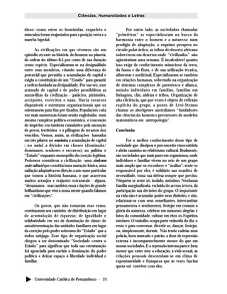 Universidade Católica de Pernambuco - 24
Ciências, Humanidades e Letras
disso: como entre os homínidas, esqueleto e
músculos foram reajustados para a posição ereta e a
marcha bipedal.
As civilizações em que vivemos são um
episódio recente na história do homem no planeta:
da ordem do último 0,5 por cento de sua duração
como espécie. Especializaram-se na desigualdade
entre seus membros, criando uma diferença de
potencial que permitiu a acumulação de capital e
exigiu a constituição de um “Estado” para garantir
a ordem fundada na desigualdade. Por sua vez, esse
acúmulo de capital e de poder possibilitou as
maravilhas da civilização - palácios, pirâmides,
acrópoles, exércitos e naus. Havia recursos
disponíveis e estruturas organizacionais que os
orientassem para fins pré-fixados. Populações cada
vez mais numerosas foram sendo englobadas num
mesmo complexo político-econômico, e a sucessão
de impérios era também cumulativa pela anexação
de povos, territórios e a pilhagem de recursos dos
vencidos. Vemos, assim, as civilizações baseadas
em três pilares: no econômico, a acumulação de capital
; no social, a divisão em classes (dominada/
dominante, senhores e escravos); no político, o
“Estado” enquanto monopólio da coerção legítima.
Podemos considerar a civilização uma síndrome
socio-cultural que constitui uma mutação básica, uma
radiação adaptativa em direção a um rumo particular
que tomou a história humana, o que acarretou
muitos arranjos e reajustes estruturais - alguns,
“desumanos - mas também essas criações de grande
brilhantismo que vêm à nossa mente quando falamos
em “civilizações”.
Os povos, que não tomaram esse rumo,
continuaram seu caminho de distribuição em lugar
de acumulação de riquezas; de igualdade e
solidariedade em vez de dominação de classe; de
autodeterminação das unidades familiares em lugar
da coerção pelo poder soberano do “Estado” que a
todos subjuga. Esse tipo de organização social
chegou a ser denominado “Sociedade contra o
Estado” para significar que toda sua estruturação
foi agenciada para excluir a dominação do poder
político e deixar espaço à liberdade individual e
familiar.
Por outro lado, as sociedades chamadas
“primitivas” se especializaram na busca da
harmonia entre o homem e a natureza: num
prodígio de adaptação, o esquimó prospera no
círculo polar ártico, as tribos do deserto africano
sobrevivem em desertos onde “civilizados” não
agüentariam uma semana. É incalculável quanto
isso exige de conhecimento minucioso da terra,
da fauna e da flora, e de sua utilização técnica,
alimentar e medicinal. Especializaram-se também
em relações humanas, sobretudo na organização
de sistemas complexos de parentesco e aliança,
unindo indivíduos em famílias, famílias em
linhagens, clãs, aldeias e tribos. Organização de
alta eficiência, que por vezes é objeto de reflexão
explícita do grupo, a ponto de Lévi-Strauss
chamar os aborígenes australianos “fundadores
das ciências do homem e precursores de modelos
matemáticos em antropologia”.
Conclusão
Foi o melhor conhecimento desse tipo de
sociedade que dissipou o preconceito etnocentrista
e abriu caminho ao relativismo cultural. Realmente,
são sociedades que mais parecem organismos, onde
indivíduos e famílias vivem no seio de um grupo
mais amplo que os reconhece e “avaliza”: sente-se
responsável por eles, é solidário nas ocasiões de
necessidade, toma sua defesa sempre que preciso.
Ninguém se sente só, isolado, anônimo. Nenhuma
família marginalizada, excluída do acesso à terra, da
participação nas decisões do grupo. O importante
na vida não é acumular poder nem dinheiro, e sim,
relacionar-se com seus semelhantes, intercambiar
pensamentos e sentimentos, festejar em comum a
glória da natureza, celebrar em uníssono alegrias e
lutos da comunidade, cultuar em ritos os Espíritos
tutelares. O trabalho ocupa parte reduzida do dia; o
resto é para conversar, divertir-se, dançar, festejar,
ou, simplesmente, dormir. Não tendo cadeias nem
polícia, hora marcada e patrão, a dose de repressão
externa é incomparavelmente menor do que em
nossas sociedades. E a repressão interna parece bem
menor que entre nós: a educação, a vida sexual, as
relações pessoais desenrolam-se em clima de
espontaneidade e franqueza que às vezes fascina
quem vai conviver com eles.
 