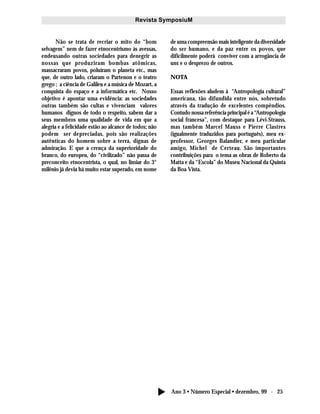 Ano 3 • Número Especial • dezembro, 99 - 25
Revista SymposiuM
Não se trata de recriar o mito do “bom
selvagem” nem de fazer etnocentrismo às avessas,
endeusando outras sociedades para denegrir as
nossas que produziram bombas atômicas,
massacraram povos, poluíram o planeta etc., mas
que, de outro lado, criaram o Partenon e o teatro
grego ; a ciência de Galileu e a música de Mozart, a
conquista do espaço e a informática etc. Nosso
objetivo é apontar uma evidência: as sociedades
outras também são cultas e vivenciam valores
humanos dignos de todo o respeito, sabem dar a
seus membros uma qualidade de vida em que a
alegria e a felicidade estão ao alcance de todos; não
podem ser depreciadas, pois são realizações
autênticas do homem sobre a terra, dignas de
admiração. E que a crença da superioridade do
branco, do europeu, do “civilizado” não passa de
preconceito etnocentrista, o qual, no limiar do 3°
milênio já devia há muito estar superado, em nome
de uma compreensão mais inteligente da diversidade
do ser humano, e da paz entre os povos, que
dificilmente poderá conviver com a arrogância de
uns e o desprezo de outros.
NOTA
Essas reflexões aludem à “Antropologia cultural”
americana, tão difundida entre nós, sobretudo
através da tradução de excelentes compêndios.
Contudo nossa referência principal é a “Antropologia
social francesa”, com destaque para Lévi-Strauss,
mas também Marcel Mauss e Pierre Clastres
(igualmente traduzidos para português), meu ex-
professor, Georges Balandier, e meu particular
amigo, Michel de Certeau. São importantes
contribuições para o tema as obras de Roberto da
Matta e da “Escola” do Museu Nacional da Quinta
da Boa Vista.
 