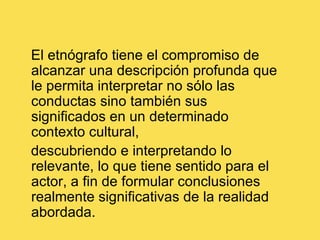 El etnógrafo tiene el compromiso de alcanzar una descripción profunda que le permita interpretar no sólo las conductas sino también sus significados en un determinado contexto cultural,   descubriendo e interpretando lo relevante, lo que tiene sentido para el actor, a fin de formular conclusiones realmente significativas de la realidad abordada.  