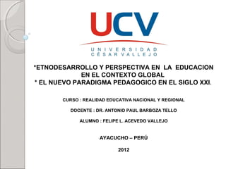 *ETNODESARROLLO Y PERSPECTIVA EN LA EDUCACION
EN EL CONTEXTO GLOBAL
* EL NUEVO PARADIGMA PEDAGOGICO EN EL SIGLO XXI.
CURSO : REALIDAD EDUCATIVA NACIONAL Y REGIONAL
DOCENTE : DR. ANTONIO PAUL BARBOZA TELLO
Presentada por:
ALUMNO : FELIPE L. ACEVEDO VALLEJO

AYACUCHO – PERÚ
2012

 