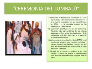 “CEREMONIA DEL LUMBALÚ”En San Basilio de Palenque se encuentran una serie de rituales y celebraciones referentes a la vida y a la muerte parecidos a los que se celebraban en África y a la inusitada creación de los palenqueros y palenqueras.“EL LUMBALÚ” constituye una de las ceremonias fúnebres más representativas de las culturas palenqueras. Son cantos de ritualización  de la melancolía y el dolor (leco) en el proceso de acompañamiento ritual.Esta ceremonia se remonta al territorio BANTÚ en el continente africano, que consiste en bailes y cantos alrededor del cadáver , cuando una voz líder es acompañada por un coro que la sigue por 9 días y 9 noches.El lumbalú en sí mismo es música, a un nivel rítmico, es canto en cuanto a manifestación oral, es baile como expresión corporal y es un ritual.
