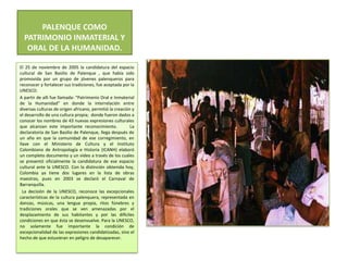 PALENQUE COMO PATRIMONIO INMATERIAL Y ORAL DE LA HUMANIDAD.El 25 de noviembre de 2005 la candidatura del espacio cultural de San Basilio de Palenque , que había sido promovida por un grupo de jóvenes palenqueros para reconocer y fortalecer sus tradiciones, fue aceptada por la UNESCO.A partir de allí fue llamada: “Patrimonio Oral e Inmaterial de la Humanidad” en donde la interrelación entre diversas culturas de origen africano, permitió la creación y el desarrollo de una cultura propia;  donde fueron dados a conocer los nombres de 43 nuevas expresiones culturales que alcanzan este importante reconocimiento.     La declaratoria de San Basilio de Palenque, llega después de un año en que la comunidad de ese corregimiento, en llave con el Ministerio de Cultura y el Instituto Colombiano de Antropología e Historia (ICANH) elaboró un completo documento y un video a través de los cuales se presentó oficialmente la candidatura de ese espacio cultural ante la UNESCO. Con la distinción obtenida hoy, Colombia ya tiene dos lugares en la lista de obras maestras, pues en 2003 se declaró el Carnaval de Barranquilla. La decisión de la UNESCO, reconoce las excepcionales características de la cultura palenquera, representada en danzas, músicas, una lengua propia, ritos fúnebres y tradiciones orales que se ven amenazadas por el desplazamiento de sus habitantes y por las difíciles  condiciones en que ésta se desenvuelve. Para la UNESCO, no solamente fue importante la condición de excepcionalidad de las expresiones candidatizadas, sino el hecho de que estuvieran en peligro de desaparecer.