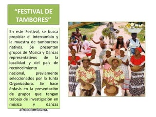 “FESTIVAL DE TAMBORES”En este Festival, se busca propiciar el intercambio y la muestra de tamboreros nativos. Se presentan grupos de Música y Danzas representativos de la localidad y del país de reconocimiento nacional, previamente seleccionados por la Junta Organizadora. Se hace énfasis en la presentación de grupos que tengan trabajo de investigación en música y danzas afrocolombiana.