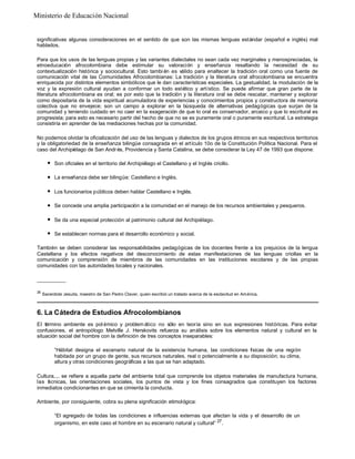 Ministerio de Educación Nacional

significativas algunas consideraciones en el sentido de que son las mismas lenguas estándar (español e inglés) mal
hablados.
Para que los usos de las lenguas propias y las variantes dialectales no sean cada vez marginales y menospreciadas, la
etnoeducación afrocolombiana debe estimular su valoración y enseñanza resaltando la necesidad de su
contextualización histórica y sociocultural. Esto tambi én es válido para enaltecer la tradición oral como una fuente de
comunicación vital de las Comunidades Afrocolombianas: La tradición y la literatura oral afrocolombiana se encuentra
enriquecida por distintos elementos simbólicos que le dan características especiales. La gestualidad, la modulación de la
voz y la expresión cultural ayudan a conformar un todo estético y artístico. Se puede afirmar que gran parte de la
literatura afrocolombiana es oral; es por esto que la tradición y la literatura oral se debe rescatar, mantener y explorar
como depositaria de la vida espiritual acumuladora de experiencias y conocimientos propios y constructora de memoria
colectiva que no envejece; son un campo a explorar en la búsqueda de alternativas pedagógicas que surjan de la
comunidad y teniendo cuidado en no caer en la exageración de que lo oral es conservador, arcaico y que lo escritural es
progresista; para esto es necesario partir del hecho de que no se es puramente oral o puramente escritural. La estrategia
consistiría en aprender de las mediaciones hechas por la comunidad.
No podemos olvidar la oficialización del uso de las lenguas y dialectos de los grupos étnicos en sus respectivos territorios
y la obligatoriedad de la enseñanza bilingüe consagrada en el artículo 10o de la Constitución Política Nacional. Para el
caso del Archipiélago de San Andr és, Providencia y Santa Catalina, se debe considerar la Ley 47 de 1993 que dispone:
l

Son oficiales en el territorio del Archipiélago el Castellano y el Inglés criollo.

l

La enseñanza debe ser bilingüe: Castellano e Inglés.

l

Los funcionarios públicos deben hablar Castellano e Inglés.

l

Se concede una amplia participación a la comunidad en el manejo de los recursos ambientales y pesqueros.

l

Se da una especial protección al patrimonio cultural del Archipiélago.

l

Se establecen normas para el desarrollo económico y social.

También se deben considerar las responsabilidades pedagógicas de los docentes frente a los prejuicios de la lengua
Castellana y los efectos negativos del desconocimiento de estas manifestaciones de las lenguas criollas en la
comunicación y comprensión de miembros de las comunidades en las instituciones escolares y de las propias
comunidades con las autoridades locales y nacionales.
__________
26

Sacerdote Jesuita, maestro de San Pedro Claver, quien escribió un tratado acerca de la esclavitud en América.

6. La Cátedra de Estudios Afrocolombianos
El término ambiente es pol émico y problem ático no sólo en teoría sino en sus expresiones históricas. Para evitar
confusiones, el antropólogo Melville J. Herskovits refuerza su análisis sobre los elementos natural y cultural en la
situación social del hombre con la definición de tres conceptos inseparables:
“Hábitat designa el escenario natural de la existencia humana, las condiciones f sicas de una región
í
habitada por un grupo de gente, sus recursos naturales, real o potencialmente a su disposición; su clima,
altura y otras condiciones geográficas a las que se han adaptado.
Cultura,... se refiere a aquella parte del ambiente total que comprende los objetos materiales de manufactura humana,
las t cnicas, las orientaciones sociales, los puntos de vista y los fines consagrados que constituyen los factores
é
inmediatos condicionantes en que se cimienta la conducta.
Ambiente, por consiguiente, cobra su plena significación etimológica:
“El agregado de todas las condiciones e influencias externas que afectan la vida y el desarrollo de un
organismo, en este caso el hombre en su escenario natural y cultural” 27 .

 