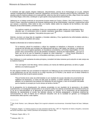 Ministerio de Educación Nacional

A mediados del siglo pasado, Rogerio Velásquez, afrocolombiano, pionero de la Antropología en el país, adelantó
valiosas investigaciones etnográficas, históricas, geográficas, económicas y literarias sobre el Pacífico Colombiano. Sus
estudios sobre la medicina popular en la costa pacífica, sobre los ritos de la muerte en el Alto y Bajo Chocó, los cuentos
de la Raza Negra, entre otros, constituyen un gran aporte a las proyecciones etnocientíficas.
Velásquez en un trabajo construido en excursiones durante meses por Cupica y Solano, Utría, Buenaventura y Tumaco,
Pizarro y Nuquí, descubre la existencia de diversas clasificaciones de las enfermedades, creencias y explicaciones sobre
sus causas y curaciones, mitos sobre la vida y la muerte, relatos sobre los orígenes de los hombres y las razas.
Respecto de las enfermedades y remedios anota:
“La medicina costeña es variadísima. Entre sus componentes se hallan plantas con propiedades frías y
calientes que, al combinarse entre sí, pierden caracteres específicos y adquieren otros nuevos. Son
mucho los remedios vegetales. Toda planta sirve para curar”. 38
Además, enumera una larga lista de vegetales y minerales calientes y fríos. Igualmente las enfermedades calientes y
frías y como mantener el equilibrio del cuerpo.
Resalta la efectividad de la medicina tradicional:
“Si la herencia cultural ha enseñado a utilizar los vegetales en bebedizos e infusiones; si todavía se
conservan las fórmulas que combaten las inflamaciones del bazo y del hígado, las ciáticas y los cálculos
renales; si se vive en lugares apartados, sin facultativos universitarios y sin boticas responsables; si no se
poseen otros conocimientos que los del yerbatero bondadoso, perduran las enfermedades, ¿por qué no
hacer uso de la luz que ha sostenido la especie en otras ocasiones? ... ¿Cómo buscar entonces la
seguridad de la medicina moderna, si el facultativo está lejos y cerca el curandero? 39
Pero Velásquez no pudo sustraerse de estos principios y consideró de todas maneras que la solución en este campo era
la medicina moderna:
“Con una higiene rural más densa, menos costosa y en manos de médicos generosos, se daría un golpe
definitivo a la medicina popular”. 40
En este aspecto también hay que considerar la indignación de Velásquez por las condiciones infrahumanas que observó
en las poblaciones con las que convivió en su largo recorrido por el Pacífico y las asoció con el atraso sintiendo la
necesidad de borrar todo lo que le parecía arcaico:
“Para el hombre de la costa, las enfermedades no son resultado de causas naturales sino provenientes de
maleficios de hechiceros. La razón de este juicio se asienta, a nuestro entender en la ignorancia del
alfabeto y en el aislamiento que padecen los habitantes de esos bosques, o bien en la tradición del pueblo
que ha repetido el concepto por mucho tiempo de familia a familia”.41
En la perspectiva de la etnoeducación, los saberes ancestrales no son resultado de la ignorancia o de simples
supersticiones. La investigación etnoeducativa no se propone sustituir los saberes ancestrales sino interrelacionarlos por
la vía de la interculturalidad en la b
úsqueda de acercamientos y s
íntesis. En la comprensión de las perspectivas
diferentes de representarse el mundo, las distintas culturas, en t rminos pedagógicos y did ácticos, potencia las
é
comunicaciones no sólo al interior de la institución educativa sino de la sociedad en general. La investigación
etnoeducativa debe apuntar a este objetivo.
__________
37

Villa, Ernell, Pacheco, Juan y Blanquicet, Miguel. De la cognición ambiental a las etnociencias. Universidad Popular del Cesar, Valledupar,
2000.
38

Velásquez, Rogerio. “La medicina popular en la costa colombiana del Pac ífico”. 1957. En: Fragmentos de historia, etnografía y narraciones
del Pacífico colombiano negro. Instituto Colombiano de Antropología e Historia, 2000.
39

Velásquez, Rogerio. IBID, p. 101.

40

Velásquez, IBID. 119.

 