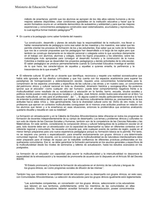 Ministerio de Educación Nacional

método de enseñanza; permitir que los alumnos se apropien de los más altos valores humanos y de los
mejores saberes disponibles; crear condiciones agradables en la institución educativa y hacer que la
acción formadora ocurra en un ambiente democrático de autoestima y solidaridad y para que las mejores
experiencias y conocimientos pedagógicos construidos sean sistematizados, acumulados y reproducidos,
lo cual significa formar tradición pedagógica”49 .
l

En cuanto a la pedagogía como saber fundante del maestro:
“La construcción, desarrollo y planes de estudio bajo la responsabilidad de la institución, nos llevan a
hablar necesariamente de pedagogía como ese saber de las maestras y los maestros, ese saber que les
permite orientar los procesos de formación de los y las estudiantes. Ese saber que se nutre de la historia
que nos da a conocer propuestas que los pedagogos han desarrollado a lo largo de los siglos pero que
también se construye diariamente en la relación personal o colegiada sobre lo que acontece diariamente
en el trabajo con alumnos, alumnas y colegas, sobre los logros propuestos y los obtenidos, sobre las
metodologías más apropiadas para conseguir el desarrollo humano y la construcción de la nueva
Colombia a medida que se desarrollan los proyectos pedagógicos y demás actividades de la vida escolar.
El saber pedagógico se produce permanentemente cuando la Comunidad Educativa investiga el sentido
de lo que hace, las característicos de aquellos y aquellas a quienes enseña, la pertinencia y la
trascendencia de lo que enseña”50 .

l

El referente cultural. El perfil de un docente que identifique, reconozca y respete una realidad socioeducativa que
había sido ignorada en los diseños curriculares y que hoy cuenta con los espacios académicos para superar los
paradigmas de homogenización y estereotipización escolar, requiere unos conocimientos fundamentales para la
comprensión de los aspectos universales y específicos de las culturas y las etnias; y en nuestro caso, un conocimiento
del patrimonio étnico y cultural nacional en toda su diversidad, dimensión histórica y sociogeogr áfica. No podemos
ignorar que el educador –como cualquier otro ser humano– puede tener comportamientos negativos frente a la
multiculturalidad como resultado de su socialización y educación en la familia, barrio, escuela, círculos sociales y
políticos donde pueden existir los prejuicios raciales y culturales. José Antonio Jordán ilustra esta situación en el libro “La
escuela multicultural, un reto para el profesorado”, así: “... Si alguna cuesti ón resulta particularmente esencial a la hora
de entender la problemática del profesorado que trabaja con alumnos culturalmente distintos es, precisamente, la de sus
actitudes hacía estos niños y, más genéricamente, hac ía la diversidad cultural como tal. Dicho de otro modo, si los
profesores que ejercen en contextos multiculturales consiguiesen de sí mismos unas actitudes positivas en relación con
los alumnos que tienen y a la enseñanza en esas situaciones, entonces la problemática que andamos analizando
quedaría disuelta y resuelta en casi su totalidad”.
La formación en etnoeducación y en la Cátedra de Estudios Afrocolombianos debe ofrecerse en todos los programas de
formación de docentes independientemente de su campo de desempeño. Los temas y problemas étnicos y culturales no
son solo de interés de las Ciencias Sociales y Humanas, también son de la competencia de las Ciencias Naturales y las
Matemáticas. En este sentido, considerando la composición étnica y cultural heterog énea de la población escolar en el
país, todo docente debe ser un etnoeducador con la capacidad de desempeñar su labor en diferentes contextos con el
referente regional y comunitario. Se necesita un docente que, ante cualquier evento de cambio de región, pueda en el
menor tiempo prepararse para una nueva experiencia pedagógica porque su formación básica se lo permite. Por tanto,
no se requiere una carrera o especialización, para enseñar exclusivamente con grupos étnicos o una determinada
comunidad regional. Todo docente, con la convicción de que la multiculturalidad es de naturaleza interdisciplinaria debe
estar preparado para el trabajo de equipo por la ineludible confluencia de diferentes prácticas profesionales en los
quehaceres comunitarios. Eso sí, se debe garantizar la formación permanente en los asuntos generales y específicos de
la multiculturalidad desde los niveles de seminarios y talleres de actualización, hasta los estudios avanzados en los
postgrados.
La formación de un educador con capacidad para asumir la multiculturalidad y la interculturalidad no desconoce la
especialidad de la etnoeducación y la necesidad de promoverla de acuerdo con lo dispuesto en el Artículo 58 del Decreto
804/95:
“El Estado promoverá y fomentará la formación de educadores en el dominio de las culturas y lenguas de
los grupos étnicos, as í como programas sociales de difusión de las mismas ”.
También hay que considerar la sensibilidad social del educador para su desempeño con grupos étnicos, en este caso,
con Comunidades Afrocolombianas. La selección de educadores para los grupos étnicos igualmente está reglamentada:
“Las autoridades competentes, en concertación con los grupos étnicos, seleccionarán a los educadores
que laboren en sus territorios, preferiblemente, entre los miembros de las comunidades en ellas
radicados. Dichos educadores deberán acreditar formación en etnoeducación, poseer conocimientos

 