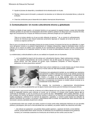 Ministerio de Educación Nacional

l

Ayudar al proceso de desarrollo y consolidación de la etnoeducación en el país.

l

Plantear criterios para la formación y evaluación de docentes con el referente de la diversidad étnica y cultural de
la Nación.

l

Crear las condiciones para el desarrollo de la cátedra internacional afroamericana.

2. Contextualización: Un mundo culturalmente diverso y globalizado
Todavía se debate el lugar exacto y el momento hist órico en que apareció la especie humana, a pesar del indiscutible
veredicto genético de que todos los antepasados del hombre moderno partieron de África hace unos cincuenta mil a ños,
según las conclusiones de un equipo de médicos de Suecia y Alemania dirigido por ULF Gyllensten:
“Este es el primer estudio en el que se está utilizando el genoma 1 de un número lo suficientemente
extenso de individuos para ofrecer evidencias sumamente vigorosas en respaldo de la teor ía de que el
hombre es originario de África” 2 .
Pero lo que no se discute es la naturaleza diversa de los seres humanos. Ni siquiera las teor ías que defienden un origen
único del género humano y su posterior fragmentación en múltiples civilizaciones, niegan la diversidad (racial, étnica y
cultural), por lo menos se justifica como resultado de las características particulares del medio natural y del progreso
logrado por el hombre en su desarrollo histórico. Es decir, el mundo es esencialmente diverso con sus hombres y sus
culturas.
La multietnicidad y multiculturalidad no sólo es una realidad en el pasado sino en el presente.
“... en la actualidad la mayor ía de los países son culturalmente diversos. Según estimaciones recientes,
los 184 estados independientes del mundo contienen m de 600 grupos de lenguas vivas y, 5.000
ás
grupos étnicos. Son bien escasos los países cuyos ciudadanos comparten el mismo lenguaje o
pertenecen al mismo grupo étnico nacional”3 .
¿Qué hacer ante la realidad de un mundo diverso que al mismo tiempo
es un mundo cada vez más interconectado, globalizado?
El fenómeno de la globalización también es una realidad que caracteriza
esencialmente la política internacional actual en las esferas económicas
tecnológicas, sociales y culturales. Por consiguiente, la problem ática de
lo diverso y lo global no se debe plantear como una inexorable
disyuntiva: La afirmación de la identidad de los pueblos con la exclusión
de otros, o la pretensión de imponer un modelo cultural universal sin la
consideración de las diferencias.
No obstante, los movimientos y organizaciones afrocolombianas
discrepan con las políticas globalizantes que de alguna manera sean lesivas para los intereses de los grupos étnicos.
La globalización, que no es la moda de un término en la última década sino que ya tiene sus siglos de existencia, no ha
tenido la capacidad histórica para uniformar el mundo, por el contrario, el contacto entre pueblos lejanos s ha
ólo
confirmado la diversidad. Lo que ha ocurrido es que muchos de esos “encuentros” entre pueblos diferentes, no han
sido cordiales sino hechos de agresión económica, política y cultural con su impronta de la superioridad racial, dejando
huellas psicológicas y afectivas en la memoria de agresores y agredidos. Lo anterior puede explicar las actitudes de
defensa vehemente de lo propio y el rechazo o desconfianza ante lo for áneo, las experiencias sobre diversos tipos de
dominación colonial y atentados al patrimonio cultural.
La etnoeducación tiene que cumplir una misión crucial en la lucha contra estos obstáculos históricos con sus secuelas
políticas y psicológicas, para que la interculturalidad sea una realidad y se puedan redefinir las relaciones entre ellas,
“... las culturas se superponen. Las grandes ideas pueden aparecer, y aparecen de hecho, en las distintas
culturas, porque éstas tienen raíces comunes, se alimentan de una experiencia semejante de la existencia
humana y en numerosas ocasiones en el transcurso de la historia se han nutrido unas de otras ” 4 .

 