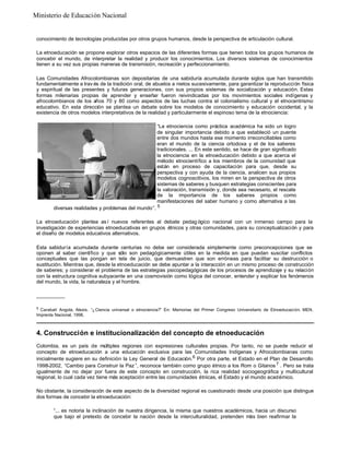 Ministerio de Educación Nacional

conocimiento de tecnologías producidas por otros grupos humanos, desde la perspectiva de articulación cultural.
La etnoeducación se propone explorar otros espacios de las diferentes formas que tienen todos los grupos humanos de
concebir el mundo, de interpretar la realidad y producir los conocimientos. Los diversos sistemas de conocimientos
tienen a su vez sus propias maneras de transmisión, recreación y perfeccionamiento.
Las Comunidades Afrocolombianas son depositarias de una sabiduría acumulada durante siglos que han transmitido
fundamentalmente a trav és de la tradición oral, de abuelos a nietos sucesivamente, para garantizar la reproducción física
y espiritual de las presentes y futuras generaciones, con sus propios sistemas de socialización y educación. Estas
formas milenarias propias de aprender y enseñar fueron reivindicadas por los movimientos sociales indígenas y
afrocolombianos de los años 70 y 80 como aspectos de las luchas contra el colonialismo cultural y el etnocentrismo
educativo. En esta dirección se plantea un debate sobre los modelos de conocimiento y educación occidental, y la
existencia de otros modelos interpretativos de la realidad y particularmente el espinoso tema de la etnociencia:
“La etnociencia como práctica académica ha sido un logro
de singular importancia debido a que estableció un puente
entre dos mundos hasta ese momento irreconciliables como
eran el mundo de la ciencia ortodoxa y el de los saberes
tradicionales. ... En este sentido, se hace de gran significado
la etnociencia en la etnoeducación debido a que acerca el
método etnocientífico a los miembros de la comunidad que
están en proceso de capacitación para que, desde su
perspectiva y con ayuda de la ciencia, analicen sus propios
modelos cognoscitivos, los miren en la perspectiva de otros
sistemas de saberes y busquen estrategias conscientes para
la valoración, transmisión y, donde sea necesario, el rescate
de la importancia de los saberes propios como
manifestaciones del saber humano y como alternativa a las
diversas realidades y problemas del mundo”. 5
La etnoeducación plantea as í nuevos referentes al debate pedag ógico nacional con un inmenso campo para la
investigación de experiencias etnoeducativas en grupos étnicos y otras comunidades, para su conceptualización y para
el diseño de modelos educativos alternativos.
Esta sabiduría acumulada durante centurias no debe ser considerada simplemente como preconcepciones que se
oponen al saber científico y que sólo son pedagógicamente útiles en la medida en que puedan suscitar conflictos
conceptuales que las pongan en tela de juicio, que demuestren que son erróneas para facilitar su destrucción o
sustitución. Mientras que, desde la etnoeducación se debe apuntar a la interacción en un mismo proceso de construcción
de saberes; y considerar el problema de las estrategias psicopedagógicas de los procesos de aprendizaje y su relación
con la estructura cognitiva subyacente en una cosmovisión como lógica del conocer, entender y explicar los fenómenos
del mundo, la vida, la naturaleza y el hombre.
__________
5

Carabalí Angola, Alexis. “¿Ciencia universal o etnociencia?” En: Memorias del Primer Congreso Universitario de Etnoeducaci ón. MEN.
Imprenta Nacional, 1998.

4. Construcción e institucionalización del concepto de etnoeducación
Colombia, es un país de múltiples regiones con expresiones culturales propias. Por tanto, no se puede reducir el
concepto de etnoeducación a una educación exclusiva para las Comunidades Indígenas y Afrocolombianas como
inicialmente sugiere en su definición la Ley General de Educación. 6 Por otra parte, el Estado en el Plan de Desarrollo
1998-2002, “Cambio para Construir la Paz ”, reconoce también como grupo étnico a los Rom o Gitanos 7 . Pero se trata
igualmente de no dejar por fuera de este concepto en construcción, la rica realidad sociogeográfica y multicultural
regional, lo cual cada vez tiene más aceptación entre las comunidades étnicas, el Estado y el mundo académico.
No obstante, la consideración de este aspecto de la diversidad regional es cuestionado desde una posición que distingue
dos formas de concebir la etnoeducación:
“... es notoria la inclinación de nuestra dirigencia, la misma que nuestros académicos, hacia un discurso
que bajo el pretexto de concebir la nación desde la interculturalidad, pretenden más bien reafirmar la

 