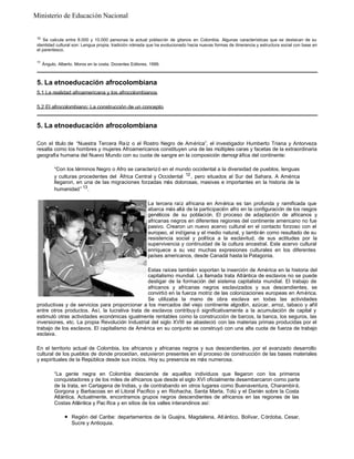 Ministerio de Educación Nacional

10

Se calcula entre 8.000 y 10.000 personas la actual poblaci ón de gitanos en Colombia. Algunas características que se destacan de su
identidad cultural son: Lengua propia, tradición nómada que ha evolucionado hacia nuevas formas de itinerancia y estructura social con base en
el parentesco.
11

Ángulo, Alberto. Moros en la costa. Docentes Editores, 1999.

5. La etnoeducación afrocolombiana
5.1 La realidad afroamericana y los afrocolombianos
5.2 El afrocolombiano: La construcción de un concepto

5. La etnoeducación afrocolombiana
Con el título de “Nuestra Tercera Raíz o el Rostro Negro de América”, el investigador Humberto Triana y Antorveza
resalta como los hombres y mujeres Afroamericanos constituyen una de las múltiples caras y facetas de la extraordinaria
geografía humana del Nuevo Mundo con su cuota de sangre en la composición demogr áfica del continente:
“Con los términos Negro o Afro se caracterizó en el mundo occidental a la diversidad de pueblos, lenguas
y culturas procedentes del África Central y Occidental 12 , pero situados al Sur del Sahara. A América
llegaron, en una de las migraciones forzadas más dolorosas, masivas e importantes en la historia de la
humanidad” 13 .
La tercera raíz africana en América es tan profunda y ramificada que
abarca más allá de la participación afro en la configuración de los rasgos
genéticos de su población. El proceso de adaptación de africanos y
africanas negros en diferentes regiones del continente americano no fue
pasivo. Crearon un nuevo acervo cultural en el contacto forzoso con el
europeo, el indígena y el medio natural, y tambi én como resultado de su
resistencia social y política a la esclavitud, de sus actitudes por la
supervivencia y continuidad de la cultura ancestral. Este acervo cultural
enriquece a su vez muchas expresiones culturales en los diferentes
países americanos, desde Canadá hasta la Patagonia.
Estas raíces también soportan la inserción de América en la historia del
capitalismo mundial. La llamada trata Atlántica de esclavos no se puede
desligar de la formación del sistema capitalista mundial. El trabajo de
africanos y africanas negros esclavizados y sus descendientes, se
convirtió en la fuerza motriz de las colonizaciones europeas en América.
Se utilizaba la mano de obra esclava en todas las actividades
productivas y de servicios para proporcionar a los mercados del viejo continente algodón, azúcar, arroz, tabaco y añil
entre otros productos. Así, la lucrativa trata de esclavos contribuy ó significativamente a la acumulación de capital y
estimuló otras actividades económicas igualmente rentables como la construcción de barcos, la banca, los seguros, las
inversiones, etc. La propia Revolución Industrial del siglo XVIII se abasteció con las materias primas producidas por el
trabajo de los esclavos. El capitalismo de América en su conjunto se construyó con una alta cuota de fuerza de trabajo
esclava.
En el territorio actual de Colombia, los africanos y africanas negros y sus descendientes, por el avanzado desarrollo
cultural de los pueblos de donde procedían, estuvieron presentes en el proceso de construcción de las bases materiales
y espirituales de la República desde sus inicios. Hoy su presencia es más numerosa.
“La gente negra en Colombia desciende de aquellos individuos que llegaron con los primeros
conquistadores y de los miles de africanos que desde el siglo XVI oficialmente desembarcaron como parte
de la trata, en Cartagena de Indias, y de contrabando en otros lugares como Buenaventura, Charambirá,
Gorgona y Barbacoas en el Litoral Pacífico y en Riohacha, Santa Marta, Tolú y el Darién sobre la Costa
Atlántica. Actualmente, encontramos grupos negros descendientes de africanos en las regiones de las
Costas Atlántica y Pac ífica y en sitios de los valles interandinos así:
l

Región del Caribe: departamentos de la Guajira, Magdalena, Atl ántico, Bolívar, Córdoba, Cesar,
Sucre y Antioquia.

 