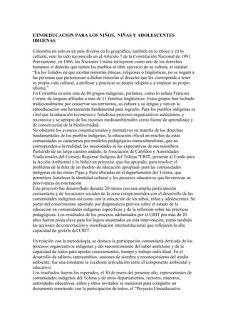 ETNOEDUCACION PARA LOS NIÑOS, NIÑAS Y ADOLESCENTES
IDIGENAS

Colombia no solo es un país diverso en lo geográfico, también en lo étnico y en lo
cultural, esto ha sido reconocido en el Artículo 7 de la Constitución Nacional de 1991.
Previamente, en 1966, las Naciones Unidas incluyeron como uno de los derechos
humanos el derecho que tienen los pueblos al libre ejercicio de su cultura, al señalar:
“En los Estados en que existan minorías étnicas, religiosas o lingüísticas, no se negará a
las personas que pertenezcan a dichas minorías el derecho que les corresponde a tener
su propia vida cultural, a profesar y practicar su propia religión y a emplear su propio
idioma.”
En Colombia existen más de 80 grupos indígenas, parlantes, como lo señala Francois
Correa, de lenguas afiliadas a más de 11 familias lingüísticas. Estos grupos han luchado
tradicionalmente por conservar sus territorios, su cultura y su lengua y ven en la
etnoeducación una herramienta fundamental para lograrlo. Para los pueblos indígenas es
vital que la educación reconozca y fortalezca procesos organizativos autóctonos, y
reconozca y se apropie de los recursos medioambientales como fuente de aprendizaje y
de conservación de la biodiversidad.
No obstante los avances constitucionales y normativos en materia de los derechos
fundamentales de los pueblos indígenas, la educación oficial en muchas de estas
comunidades se caracteriza por modelos pedagógicos transculturalistas, que no
corresponden a la realidad, las necesidades ni las expectativas de sus miembros.
Partiendo de un largo camino andado, la Asociación de Cabildos y Autoridades
Tradicionales del Consejo Regional Indígena del Tolima "CRIT, presentó al Fondo para
la Acción Ambiental y la Niñez un proyecto, que fue apoyado, para resolver el
problema de la falta de un modelo de educación apropiado para las comunidades
indígenas de las etnias Pijao y Paéz ubicadas en el departamento del Tolima, que
permitiera fortalecer la identidad cultural y los procesos educativos que favorezcan su
pervivencia en esta nación.
Este proyecto fue desarrollado durante 20 meses con una amplia participación
comunitaria y de los actores sociales de la zona comprometidos con el desarrollo de las
comunidades indígenas así como con la educación de los niños, niñas y adolescentes. Se
partió del conocimiento aportado por diagnósticos previos sobre el estado de la
educación en comunidades indígenas específicas y de la reflexión sobre las prácticas
pedagógicas. Los resultados de los procesos adelantados por el CRIT por más de 20
años fueron pieza clave para los logros alcanzados en esta intervención, como también
las acciones de concertación y coordinación interinstitucional que reflejaron la alta
capacidad de gestión del CRIT.

En relación con la metodología, se destaca la participación comunitaria derivada de los
procesos organizativos indígenas y del reconocimiento del saber autóctono y de la
capacidad de todos para aportar conocimientos, tiempo y trabajo individual. En el
desarrollo de talleres, intercambios, sesiones de siembra y reconocimiento del medio
ambiente, fue una constante la excelente articulación entre el componente ambiental y
educativo.
Los resultados fueron los esperados, el 30 de enero del presente año, representantes de
comunidades indígenas del Tolima y de otros departamentos, rectores, maestros,
autoridades educativas, niños y otros invitados se reunieron para compartir un
documento construido con la participación de todos, el “Proyecto Etnoeducativo
 