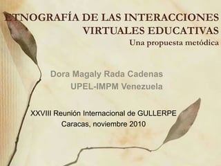 ETNOGRAFÍA DE LAS INTERACCIONES
VIRTUALES EDUCATIVAS
Una propuesta metódica
Dora Magaly Rada Cadenas
UPEL-IMPM Venezuela
XXVIII Reunión Internacional de GULLERPE
Caracas, noviembre 2010
 
