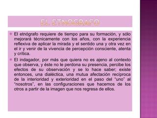 El etnógrafo requiere de tiempo para su formación, y sólo mejorará técnicamente con los años, con la experiencia reflexiva de aplicar la mirada y el sentido una y otra vez en el ir y venir de la vivencia de percepción consciente, atenta y crítica. El indagador, por más que quiera no es ajeno al contexto que observa, y éste no le perdona su presencia, percibe los efectos de su observación y se lo hace saber; existe entonces, una dialéctica, una mutua afectación recíproca de la interioridad y exterioridad en el paso del “uno” al “nosotros”, en las configuraciones que hacemos de los otros a partir de la imagen que nos regresa de ellos. 