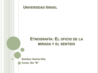 Universidad Israel Etnografía: El oficio de la mirada y el sentido Nombre: Karina Oña Curso: 5to “B” 