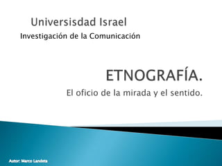 El oficio de la mirada y el sentido. Universisdad Israel Investigación de la Comunicación ETNOGRAFÍA. Autor: Marco Landeta 