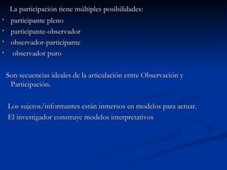 La participación tiene múltiples posibilidades: participante pleno participante-observador observador-participante observador puro Son secuencias ideales de la articulación entre Observación y Participación. Los sujetos/informantes están inmersos en modelos para actuar. El investigador construye modelos interpretativos 
