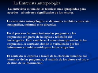 La Entrevista antropológica La entrevista es una de las técnicas más apropiadas para acceder  al universo significativo de los actores.  La entrevista antropológica se denomina también entrevista etnográfica, informal o no directiva. En el proceso de conocimiento las preguntas y las respuestas son parte de la lógica y reflexión del investigador. Éste establece el marco interpretativo de las respuestas,  el contexto,  donde lo verbalizado por los informantes tendrá sentido para la investigación. El contexto se expresa a través de la elección temática, los términos de las preguntas, el análisis de los datos y el uso y destino de la información. 