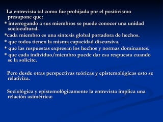 La entrevista tal como fue prohijada por el positivismo presupone que: * interrogando a sus miembros se puede conocer una unidad sociocultural. *cada miembro es una síntesis global portadora de hechos. * que todos tienen la misma capacidad discursiva. * que las respuestas expresan los hechos y normas dominantes. * que cada individuo/miembro puede dar esa respuesta cuando se la solicite. Pero desde otras perspectivas teóricas y epistemológicas esto se relativiza. Sociológica y epistemológicamente la entrevista implica una relación asimétrica:  