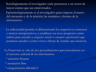 Sociológicamente el investigador suele pertenecer a un sector de mayor estatus que sus entrevistados. Epistemológicamente es el investigador quien impone el marco del encuentro y de la relación, las temáticas y destino de la información. La reflexividad permite ir diferenciando los respectivos contextos y marcos interpretativos, a establecer un nexo progresivo entre ambos para acceder a  categorías sociales  o  conceptos experienciales  que  permiten acceder a cómo viven o llenan de sentido una situación. La Entrevista se vale de tres procedimientos para introducirse en el universo cultural de los informantes: * atención flotante * asociación libre * categorización diferida 