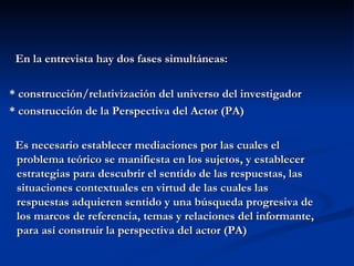 En la entrevista hay dos fases simultáneas: * construcción/relativización del universo del investigador * construcción de la Perspectiva del Actor (PA) Es necesario establecer mediaciones por las cuales el problema teórico se manifiesta en los sujetos, y establecer estrategias para descubrir el sentido de las respuestas, las situaciones contextuales en virtud de las cuales las respuestas adquieren sentido y una búsqueda progresiva de los marcos de referencia, temas y relaciones del informante, para así construir la perspectiva del actor (PA) 