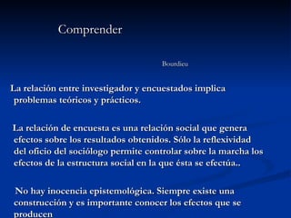 Comprender  Bourdieu La relación entre investigador y encuestados implica problemas teóricos y prácticos. La relación de encuesta es una relación social que genera efectos sobre los resultados obtenidos. Sólo la reflexividad del oficio del sociólogo permite controlar sobre la marcha los efectos de la estructura social en la que ésta se efectúa.. No hay inocencia epistemológica. Siempre existe una construcción y es importante conocer los efectos que se producen 