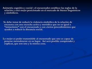 Asimetría cognitiva y social : el encuestador establece las reglas de la relación y está mejor posicionado en el mercado de bienes linguísticos y simbólicos. Se debe tratar de reducir la violencia simbólica de la relación de encuesta con una escucha activa y metódica que no es igual a “mimetismo” con el encuestado y con ciertos procedimientos que ayuden a reducir la distancia social. Lo mejor es poder transmitirle al encuestado que uno es capaz de ponerse mentalmente en su lugar.  Así será posible comprender y explicar, que son una y la misma cosa. 