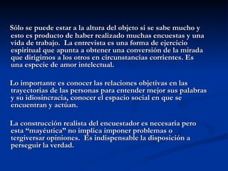 Sólo se puede estar a la altura del objeto si se sabe mucho y esto es producto de haber realizado muchas encuestas y una vida de trabajo.  La entrevista es una forma de ejercicio espiritual que apunta a obtener una conversión de la mirada que dirigimos a los otros en circunstancias corrientes. Es una especie de amor intelectual. Lo importante es conocer las relaciones objetivas en las trayectorias de las personas para entender mejor sus palabras y su idiosincracia, conocer el espacio social en que se encuentran y actúan. La construcción realista del encuestador es necesaria pero esta “mayéutica” no implica imponer problemas o tergiversar opiniones.  Es indispensable la disposición a perseguir la verdad. 