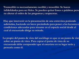 Transcribir es necesariamente escribir y reescribir. Se hacen infidelidades para ser fieles. Se pueden quitar frases o palabras pero no alterar el orden de las preguntas y respuestas. Hay que intervenir en la presentación de una entrevista poniendo subtítulos, haciendo un breve preámbulo para poner a los lectores en condiciones adecuadas para situarse en el espacio social desde el cual el encuestado dirige su mirada. Lo propio del punto de vista del sociólogo es que es un punto de vista sobre un punto de vista. Para captar el punto de vista de su encuestado debe comprender que si estuviera en su lugar sería y pensaría como él.  