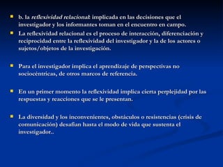 b. la  reflexividad relacional : implicada en las decisiones que el investigador y los informantes toman en el encuentro en campo. La reflexividad relacional es el proceso de interacción, diferenciación y reciprocidad entre la reflexividad del investigador y la de los actores o sujetos/objetos de la investigación. Para el investigador implica el aprendizaje de perspectivas no sociocéntricas, de otros marcos de referencia. En un primer momento la reflexividad implica cierta perplejidad por las respuestas y reacciones que se le presentan. La diversidad y los inconvenientes, obstáculos o resistencias (crisis de comunicación) desafían hasta el modo de vida que sustenta el investigador.. 