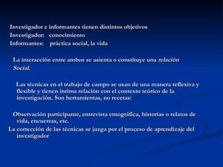 Investigador e informantes tienen distintos objetivos Investigador:  conocimiento Informantes:  práctica social, la vida La interacción entre ambos se asienta o constituye una  relación Social. Las técnicas en el trabajo de campo se usan de una manera reflexiva y flexible y tienen íntima relación con el contexto teórico de la investigación. Son herramientas, no recetas: Observación participante, entrevista etnográfica, historias o relatos de vida, encuestas, etc. La corrección de las técnicas se juzga por el proceso de aprendizaje del investigador 