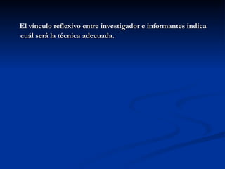 El vínculo reflexivo entre investigador e informantes indica cuál será la técnica adecuada. 