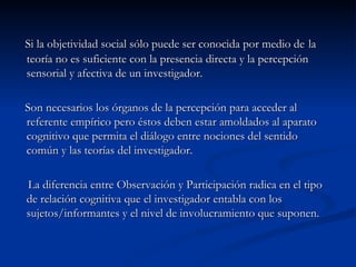 Si la objetividad social sólo puede ser conocida por medio de   la teoría no es suficiente con la presencia directa y la percepción sensorial y afectiva de un investigador. Son necesarios los órganos de la percepción para acceder al referente empírico pero éstos deben estar amoldados al aparato cognitivo que permita el diálogo entre nociones del sentido común y las teorías del investigador. La diferencia entre Observación y Participación radica en el tipo de relación cognitiva que el investigador entabla con los sujetos/informantes y el nivel de involucramiento que suponen.  