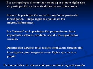Los antropólogos siempre han optado por ejercer algún tipo de participación en las actividades de sus informantes. Primero la participación se realiza según las pautas del investigador.  Luego según las pautas de los sujetos/informantes. Los “errores” en la participación proporcionan datos importantes sobre la conducta social y los significados sociales. Desempeñar algunos roles locales implica un esfuerzo del investigador para integrarse a una lógica   que no le es propia .  Es bueno hablar de  observación por medio de la participación 