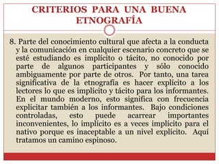 CRITERIOS  PARA  UNA  BUENA ETNOGRAFÍA8. Parte del conocimiento cultural que afecta a la conducta y la comunicación en cualquier escenario concreto que se esté estudiando es implícito o tácito, no conocido por parte de algunos participantes y sólo conocido ambiguamente por parte de otros.  Por tanto, una tarea significativa de la etnografía es hacer explícito a los lectores lo que es implícito y tácito para los informantes.  En el mundo moderno, esto significa con frecuencia explicitar también a los informantes.  Bajo condiciones controladas, esto puede acarrear importantes inconvenientes, lo implícito es a veces implícito para el nativo porque es inaceptable a un nivel explícito.  Aquí tratamos un camino espinoso.