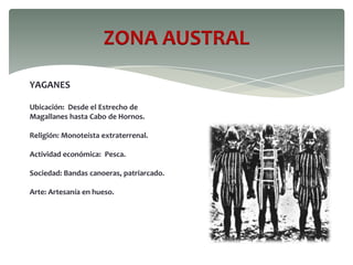 ZONA AUSTRAL
YAGANES
Ubicación: Desde el Estrecho de
Magallanes hasta Cabo de Hornos.
Religión: Monoteísta extraterrenal.
Actividad económica: Pesca.
Sociedad: Bandas canoeras, patriarcado.
Arte: Artesanía en hueso.
 