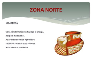 ZONA NORTE
DIAGUITAS
Ubicación: Entre los ríos Copiapó al Choapa.
Religión: Culto al Sol.
Actividad económica: Agricultura.
Sociedad: Sociedad dual, señoríos.
Arte: Alfarería y cerámica.
 