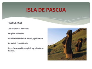 ISLA DE PASCUA
PASCUENCES
Ubicación: Isla de Pascua.
Religión: Politeísta.
Actividad económica: Pesca, agricultura.
Sociedad: Estratificada.
Arte: Construcción en piedra y tallados en
madera.
 