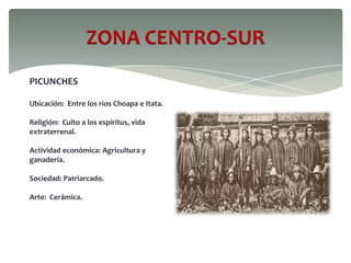 ZONA CENTRO-SUR
PICUNCHES
Ubicación: Entre los ríos Choapa e Itata.
Religión: Culto a los espíritus, vida
extraterrenal.
Actividad económica: Agricultura y
ganadería.
Sociedad: Patriarcado.
Arte: Cerámica.
 
