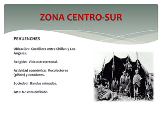 ZONA CENTRO-SUR
PEHUENCHES
Ubicación: Cordillera entre Chillan y Los
Ángeles.
Religión: Vida extraterrenal.
Actividad económica: Recolectores
(piñón) y cazadores.
Sociedad: Bandas nómadas.
Arte: No esta definido.
 