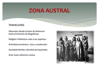 ZONA AUSTRAL
TEHUELCHES
Ubicación: Desde el Seno de Reloncaví
hasta el Estrecho de Magallanes.
Religión: Politeístas culto a los espíritus.
Actividad económica: Caza y recolección.
Sociedad: Bandas nómadas jerarquizadas.
Arte: Cuero alfarería rustica.
 